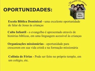 OPORTUNIDADES:

 Escola Bíblica Dominical - uma excelente oportunidade
 de falar de Jesus às crianças

 Culto Infantil - o evangelho é apresentado através de
 histórias bíblicas, em uma linguagem acessível às crianças

 Organizações missionárias - oportunidade para
 crescerem em sua vida cristã e na formação missionária

 Colônia de Férias - Pode ser feito no próprio templo, em
 um colégio, etc.
 