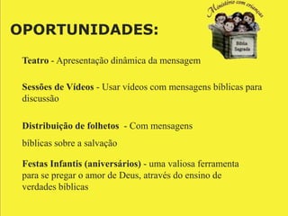 OPORTUNIDADES:

 Teatro - Apresentação dinâmica da mensagem

 Sessões de Vídeos - Usar vídeos com mensagens bíblicas para
 discussão

 Distribuição de folhetos - Com mensagens
 bíblicas sobre a salvação

 Festas Infantis (aniversários) - uma valiosa ferramenta
 para se pregar o amor de Deus, através do ensino de
 verdades bíblicas
 