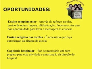 OPORTUNIDADES:

 Ensino complementar - Através do reforço escolar,
 ensino de outras línguas, alfabetização. Podemos criar uma
 boa oportunidade para levar a mensagem às crianças

 Ensino religioso nas escolas - É necessário que haja
 autorização da direção da escola


 Capelania hospitalar - Faz-se necessário um bom
 preparo para essa atividade e autorização da direção do
 hospital
 