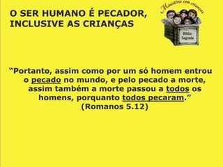 O SER HUMANO É PECADOR,
INCLUSIVE AS CRIANÇAS




“Portanto, assim como por um só homem entrou
   o pecado no mundo, e pelo pecado a morte,
    assim também a morte passou a todos os
      homens, porquanto todos pecaram.”
                 (Romanos 5.12)
 