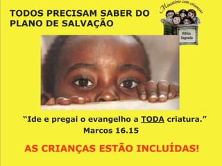 TODOS PRECISAM SABER DO
PLANO DE SALVAÇÃO




  “Ide e pregai o evangelho a TODA criatura.”
                Marcos 16.15

  AS CRIANÇAS ESTÃO INCLUÍDAS!
 
