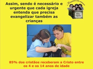 Assim, sendo é necessário e
  urgente que cada igreja
    entenda que precisa
  evangelizar também as
         crianças




 85% dos cristãos receberam a Cristo entre
       os 4 e os 14 anos de idade
 