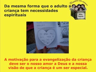 Da mesma forma que o adulto a
criança tem necessidades
espirituais




A motivação para a evangelização da criança
  deve ser o nosso amor a Deus e a nossa
  visão de que a criança é um ser especial.
 