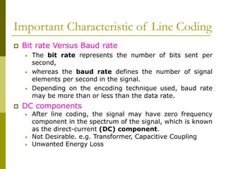 Important Characteristic of Line Coding
 Bit rate Versus Baud rate
• The bit rate represents the number of bits sent per
second,
• whereas the baud rate defines the number of signal
elements per second in the signal.
• Depending on the encoding technique used, baud rate
may be more than or less than the data rate.
 DC components
• After line coding, the signal may have zero frequency
component in the spectrum of the signal, which is known
as the direct-current (DC) component.
• Not Desirable. e.g. Transformer, Capacitive Coupling
• Unwanted Energy Loss
 