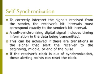 Self-Synchronization
 To correctly interpret the signals received from
the sender, the receiver’s bit intervals must
correspond exactly to the sender’s bit interval.
 A self-synchronizing digital signal includes timing
information in the data being transmitted.
 This can be achieved if there are transitions in
the signal that alert the receiver to the
beginning, middle, or end of the pulse.
 If the receiver’s clock is out of synchronization,
these alerting points can reset the clock.
 