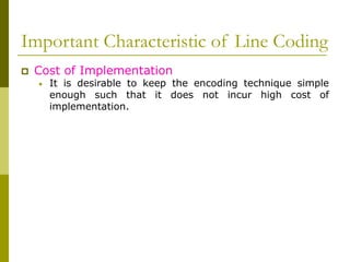 Important Characteristic of Line Coding
 Cost of Implementation
• It is desirable to keep the encoding technique simple
enough such that it does not incur high cost of
implementation.
 