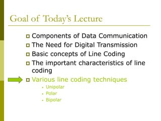 Goal of Today’s Lecture
 Components of Data Communication
 The Need for Digital Transmission
 Basic concepts of Line Coding
 The important characteristics of line
coding
 Various line coding techniques
• Unipolar
• Polar
• Bipolar
 