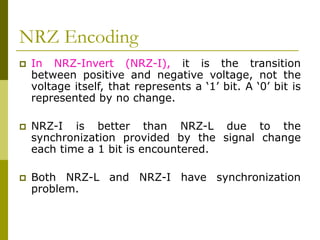 NRZ Encoding
 In NRZ-Invert (NRZ-I), it is the transition
between positive and negative voltage, not the
voltage itself, that represents a ‘1’ bit. A ‘0’ bit is
represented by no change.
 NRZ-I is better than NRZ-L due to the
synchronization provided by the signal change
each time a 1 bit is encountered.
 Both NRZ-L and NRZ-I have synchronization
problem.
 