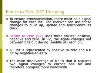 Return to Zero (RZ) Encoding
 To ensure synchronization, there must be a signal
change for each bit. The receiver can use these
changes to build up, update and synchronize its
clock.
 Return to Zero (RZ) uses three values: positive,
negative and zero. In RZ, the signal changes not
between bits but during (middle of) each bit.
 A 1 bit is represented by positive-to-zero and a 0
bit by negative-to-zero.
 The main disadvantage of RZ is that it requires
two signal changes to encode one bit and
therefore occupies more bandwidth.
 