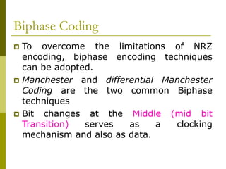 Biphase Coding
 To overcome the limitations of NRZ
encoding, biphase encoding techniques
can be adopted.
 Manchester and differential Manchester
Coding are the two common Biphase
techniques
 Bit changes at the Middle (mid bit
Transition) serves as a clocking
mechanism and also as data.
 