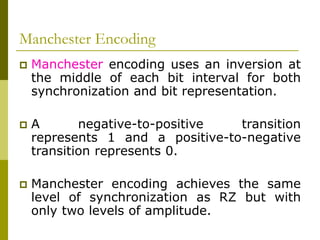 Manchester Encoding
 Manchester encoding uses an inversion at
the middle of each bit interval for both
synchronization and bit representation.
 A negative-to-positive transition
represents 1 and a positive-to-negative
transition represents 0.
 Manchester encoding achieves the same
level of synchronization as RZ but with
only two levels of amplitude.
 