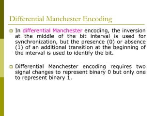 Differential Manchester Encoding
 In differential Manchester encoding, the inversion
at the middle of the bit interval is used for
synchronization, but the presence (0) or absence
(1) of an additional transition at the beginning of
the interval is used to identify the bit.
 Differential Manchester encoding requires two
signal changes to represent binary 0 but only one
to represent binary 1.
 