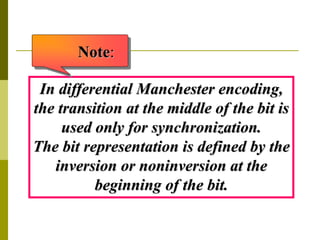 In differential Manchester encoding,
the transition at the middle of the bit is
used only for synchronization.
The bit representation is defined by the
inversion or noninversion at the
beginning of the bit.
Note:
 