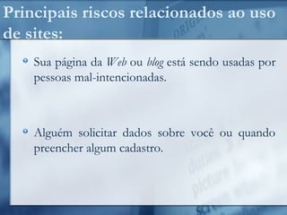Principais riscos relacionados ao uso
de sites:
Sua página da Web ou blog está sendo usadas por
pessoas mal-intencionadas.
Alguém solicitar dados sobre você ou quando
preencher algum cadastro.
 