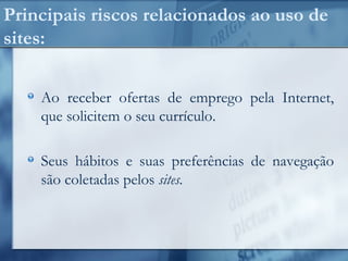 Principais riscos relacionados ao uso de
sites:
Ao receber ofertas de emprego pela Internet,
que solicitem o seu currículo.
Seus hábitos e suas preferências de navegação
são coletadas pelos sites.
 