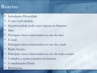 Roteiro
Introdução Privacidade
O que é privacidade.
Sua privacidade pode estar exposta na Internet.
Sites
Principais riscos relacionados ao uso de sites
E-mail.
Principais riscos relacionados ao uso de e-mail
Redes Sociais.
Principais riscos relacionados ao uso de redes sociais.
Cuidados a serem tomados na internet. Considerações
Considerações Finais
Referências
 