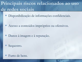 Principais riscos relacionados ao uso
de redes sociais
Disponibilização de informações confidenciais.
Acesso a conteúdos impróprios ou ofensivos.
Danos à imagem e à reputação.
Sequestro.
Furto de bens.
 