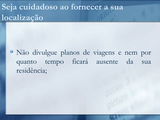 Seja cuidadoso ao fornecer a sua
localização
Não divulgue planos de viagens e nem por
quanto tempo ficará ausente da sua
residência;
 