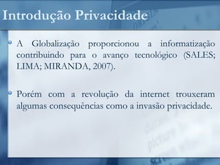 Introdução Privacidade
A Globalização proporcionou a informatização
contribuindo para o avanço tecnológico (SALES;
LIMA; MIRANDA, 2007).
Porém com a revolução da internet trouxeram
algumas consequências como a invasão privacidade.
 