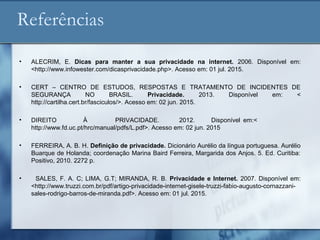 Referências
• ALECRIM, E. Dicas para manter a sua privacidade na internet. 2006. Disponível em:
<http://www.infowester.com/dicasprivacidade.php>. Acesso em: 01 jul. 2015.
• CERT – CENTRO DE ESTUDOS, RESPOSTAS E TRATAMENTO DE INCIDENTES DE
SEGURANÇA NO BRASIL. Privacidade. 2013. Disponível em: <
http://cartilha.cert.br/fasciculos/>. Acesso em: 02 jun. 2015.
• DIREITO À PRIVACIDADE. 2012. Disponível em:<
http://www.fd.uc.pt/hrc/manual/pdfs/L.pdf>. Acesso em: 02 jun. 2015
• FERREIRA, A. B. H. Definição de privacidade. Dicionário Aurélio da língua portuguesa. Aurélio
Buarque de Holanda; coordenação Marina Baird Ferreira, Margarida dos Anjos. 5. Ed. Curitiba:
Positivo, 2010. 2272 p.
• SALES, F. A. C; LIMA, G.T; MIRANDA, R. B. Privacidade e Internet. 2007. Disponível em:
<http://www.truzzi.com.br/pdf/artigo-privacidade-internet-gisele-truzzi-fabio-augusto-cornazzani-
sales-rodrigo-barros-de-miranda.pdf>. Acesso em: 01 jul. 2015.
 