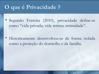 O que é Privacidade ?
• Segundo Ferreira (2010), privacidade define-se
como “vida privada; vida intima; intimidade”.
• Historicamente desenvolveu-se de forma isolada
como a proteção do domicílio e da família.
 