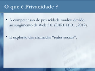 O que é Privacidade ?
• A compreensão de privacidade mudou devido
ao surgimento da Web 2.0. (DIREITO..., 2012).
• E explosão das chamadas “redes sociais”.
 
