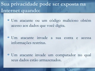 Sua privacidade pode ser exposta na
Internet quando:
Um atacante ou um código malicioso obtém
acesso aos dados que você digita.
Um atacante invade a sua conta e acessa
informações restritas.
Um atacante invade um computador no qual
seus dados estão armazenados.
 