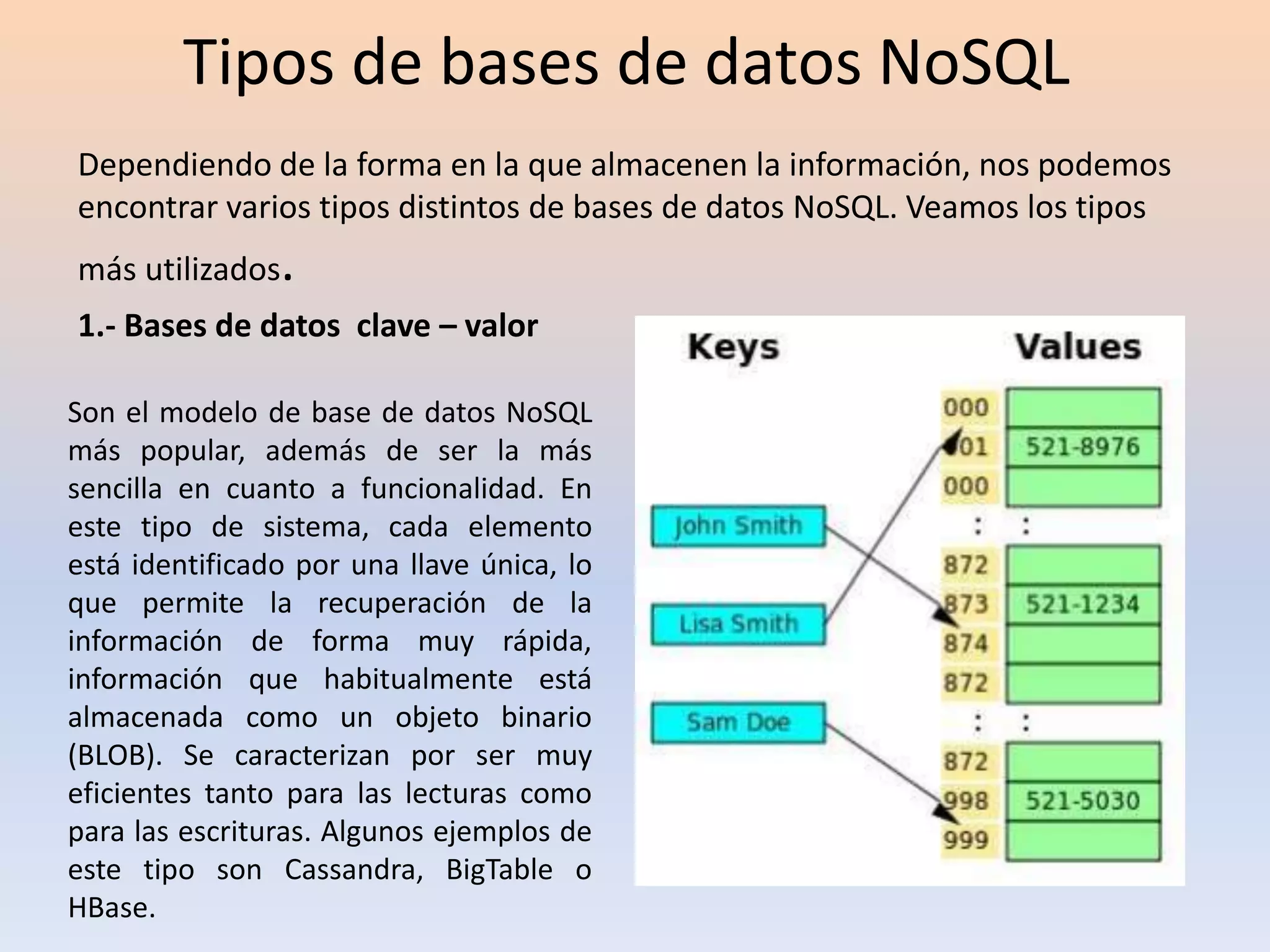 Tipos de bases de datos NoSQL
Dependiendo de la forma en la que almacenen la información, nos podemos
encontrar varios tipos distintos de bases de datos NoSQL. Veamos los tipos
más utilizados.
1.- Bases de datos clave – valor
Son el modelo de base de datos NoSQL
más popular, además de ser la más
sencilla en cuanto a funcionalidad. En
este tipo de sistema, cada elemento
está identificado por una llave única, lo
que permite la recuperación de la
información de forma muy rápida,
información que habitualmente está
almacenada como un objeto binario
(BLOB). Se caracterizan por ser muy
eficientes tanto para las lecturas como
para las escrituras. Algunos ejemplos de
este tipo son Cassandra, BigTable o
HBase.
 