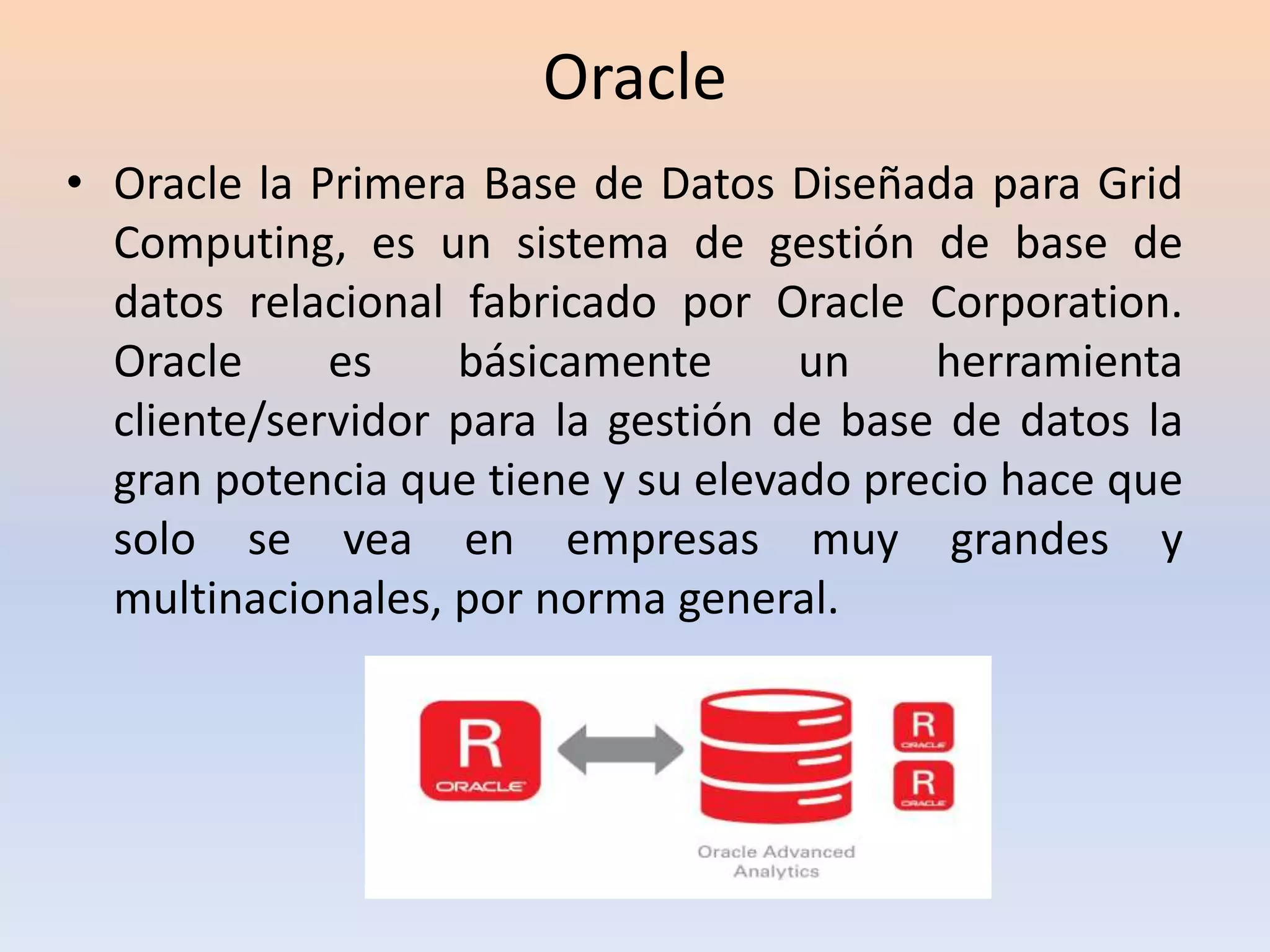 Oracle
• Oracle la Primera Base de Datos Diseñada para Grid
Computing, es un sistema de gestión de base de
datos relacional fabricado por Oracle Corporation.
Oracle es básicamente un herramienta
cliente/servidor para la gestión de base de datos la
gran potencia que tiene y su elevado precio hace que
solo se vea en empresas muy grandes y
multinacionales, por norma general.
 
