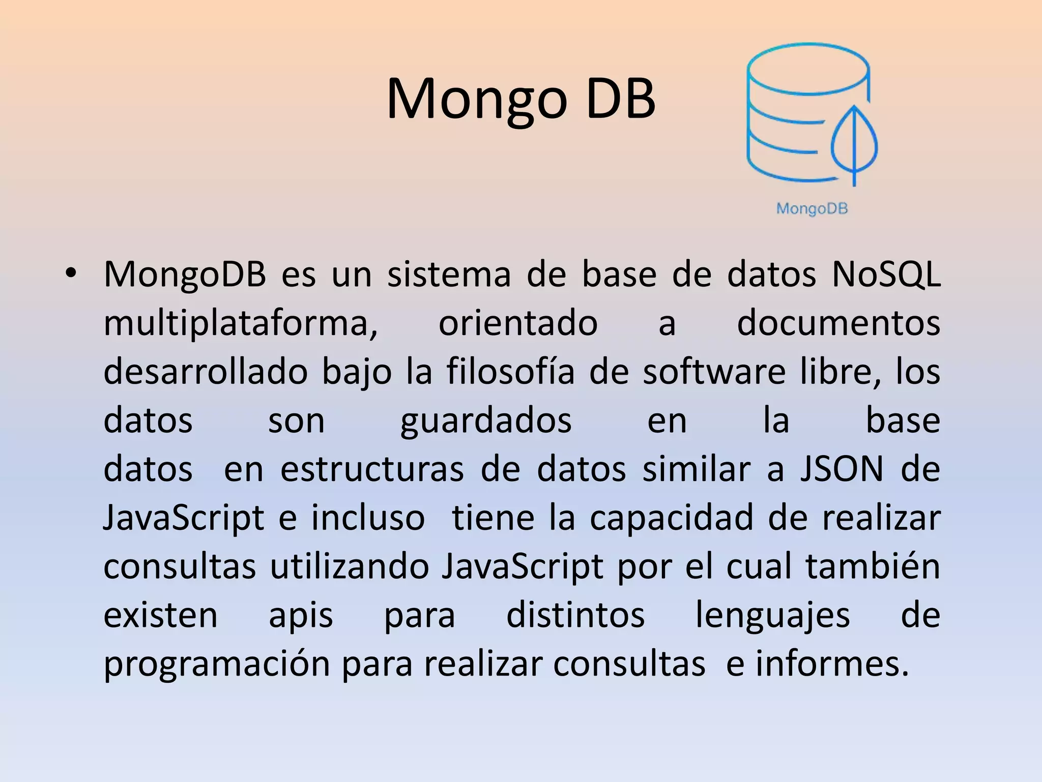 Mongo DB
• MongoDB es un sistema de base de datos NoSQL
multiplataforma, orientado a documentos
desarrollado bajo la filosofía de software libre, los
datos son guardados en la base
datos en estructuras de datos similar a JSON de
JavaScript e incluso tiene la capacidad de realizar
consultas utilizando JavaScript por el cual también
existen apis para distintos lenguajes de
programación para realizar consultas e informes.
 