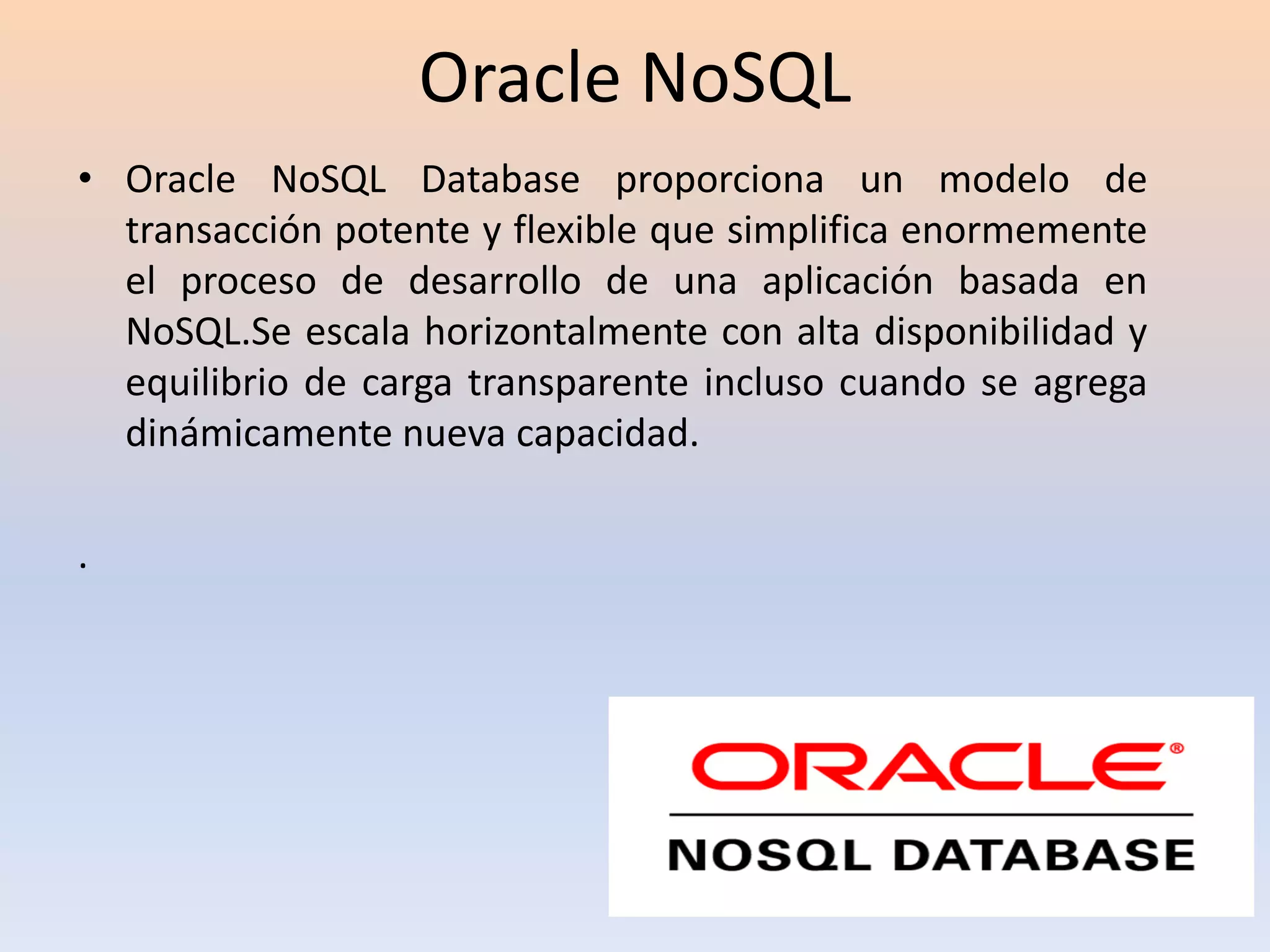 Oracle NoSQL
• Oracle NoSQL Database proporciona un modelo de
transacción potente y flexible que simplifica enormemente
el proceso de desarrollo de una aplicación basada en
NoSQL.Se escala horizontalmente con alta disponibilidad y
equilibrio de carga transparente incluso cuando se agrega
dinámicamente nueva capacidad.
.
 