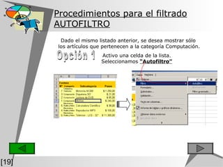 Procedimientos para el filtrado AUTOFILTRO Activo una celda de la lista. Seleccionamos  “Autofiltro” Opción 1 Dado el mismo listado anterior, se desea mostrar sólo  los artículos que pertenecen a la categoría Computación. [19] 