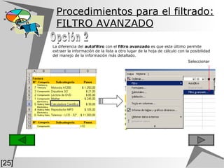 Procedimientos para el filtrado: FILTRO AVANZADO [25] La diferencia del  autofiltro  con el  filtro avanzado  es que este último permite extraer la información de la lista a otro lugar de la hoja de cálculo con la posibilidad del manejo de la información más detallado. Opción 2 Seleccionar 