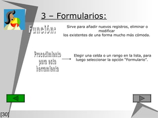 Función: Sirve para añadir nuevos registros, eliminar o modificar  los existentes de una forma mucho más cómoda.  3  – Formularios:   Elegir una celda o un rango en la lista, para luego seleccionar la opción “Formulario”.  Procedimiento para esta herramienta [30] 