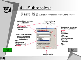 4  – Subtotales:   Aplico subtotales en la columna “Pesos”  Paso (2): Agrupo según el campo Categorías   [34] Seleccionar entre las columnas que se pueden aplicaran subtotales: * Nº * Categoría * Subcategoría *  Pesos Seleccionar entre las funciones a aplicar : Suma Cuenta Promedio Máx Producto Contar números Desvest Desvestp Var Varp Cliquear botón Seleccionar entre las columnas: * Nº *  Categoría * Subcategoría * Pesos 