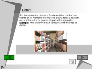 Datos: [5] Son los elementos básicos o fundamentales con los que cuento en el momento de inicio de alguna tarea a realizar, por si solos, ellos no poseen ningún valor agregado.  Ejemplo : Una biblioteca esta compuesta de millones de datos. 
