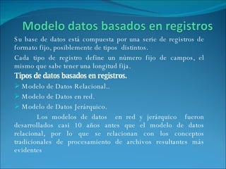 Su base de datos está compuesta por una serie de registros de formato fijo, posiblemente de tipos  distintos. Cada tipo de registro define un número fijo de campos, el mismo que sabe tener una longitud fija. Tipos de datos basados en registros. Modelo de Datos Relacional.. Modelo de Datos en red. Modelo de Datos Jerárquico. Los modelos de datos  en red y jerárquico  fueron desarrollados casi 10 años antes que el modelo de datos relacional, por lo que se relacionan con los conceptos tradicionales de procesamiento de archivos resultantes más evidentes  