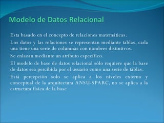 Esta basado en el concepto de relaciones matemáticas.  Los datos y las relaciones se representan mediante tablas, cada una tiene una serie de columnas con nombres distintivos. Se enlazan mediante un atributo específico. El modelo de base de datos relacional sólo requiere que la base de datos sea percibida por el usuario como una serie de tablas. Está percepción solo se aplica a los niveles externo y conceptual de la arquitectura ANSU-SPARC, no se aplica a la estructura física de la base  