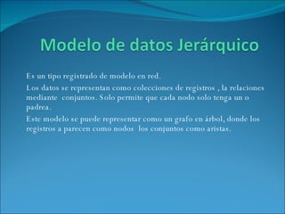 Es un tipo registrado de modelo en red. Los datos se representan como colecciones de registros , la relaciones mediante  conjuntos. Solo permite que cada nodo solo tenga un o padrea.  Este modelo se puede representar como un grafo en árbol, donde los registros a parecen como nodos  los conjuntos como aristas. 