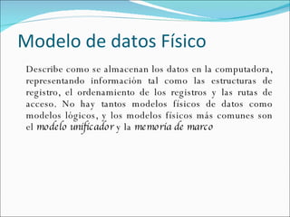 Modelo de datos Físico Describe como se almacenan los datos en la computadora, representando información tal como las estructuras de registro, el ordenamiento de los registros y las rutas de acceso. No hay tantos modelos físicos de datos como modelos lógicos, y los modelos físicos más comunes son el  modelo unificador  y la  memoria de marco 