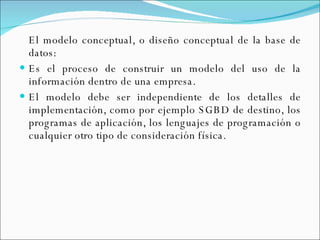 El modelo conceptual, o diseño conceptual de la base de datos: Es el proceso de construir un modelo del uso de la información dentro de una empresa. El modelo debe ser independiente de los detalles de implementación, como por ejemplo SGBD de destino, los programas de aplicación, los lenguajes de programación o cualquier otro tipo de consideración física. 