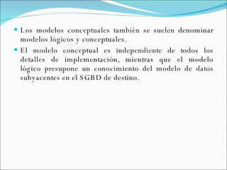 Los modelos conceptuales también se suelen denominar modelos lógicos y conceptuales. El modelo conceptual es independiente de todos los detalles de implementación, mientras que el modelo lógico presupone un conocimiento del modelo de datos subyacentes en el SGBD de destino. 