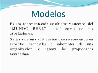 Modelos   Es una representación de objetos y sucesos  del “MUNDO REAL” , así como de sus asociaciones. Se trata de una abstracción que se concentra en aspectos esenciales e inherentes de una organización e ignora las propiedades accesorias.  