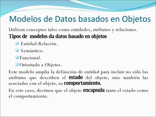 Modelos de Datos basados en Objetos Utilizan conceptos tales como entidades, atributos y relaciones. Tipos de  modelos da datos basado en objetos Entidad-Relación. Semántico. Funcional. Orientado a Objetos. Este modelo amplia la definición de entidad para incluir no sólo los atributos que describen el  estado  del objeto, sino también las asociadas con el objeto, su  comportamiento. En este caso, decimos que el objeto  encapsula  tanto el estado como el comportamiento. 