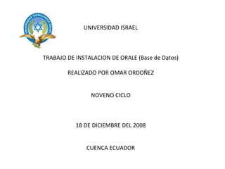 UNIVERSIDAD ISRAEL TRABAJO DE INSTALACION DE ORALE (Base de Datos) REALIZADO POR OMAR ORDOÑEZ NOVENO CICLO 18 DE DICIEMBRE DEL 2008 CUENCA ECUADOR 