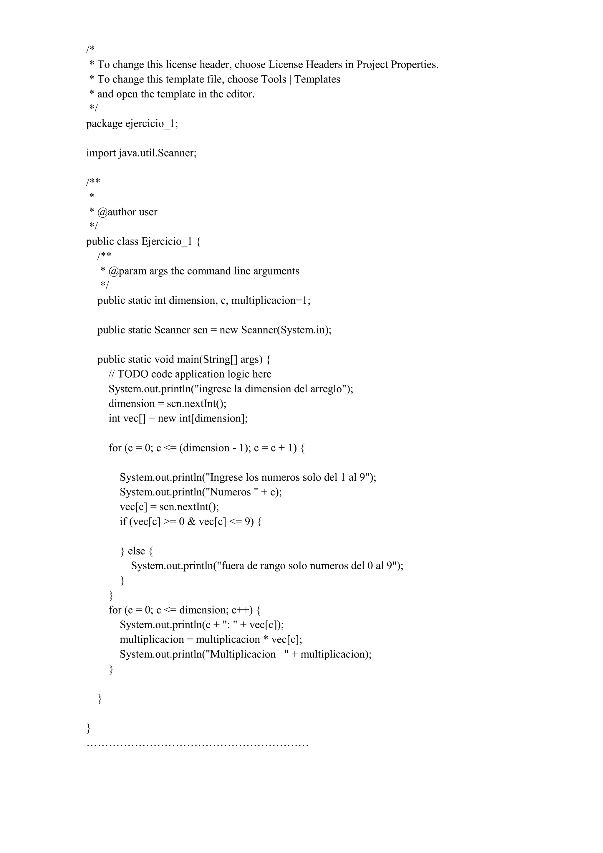 /*
* To change this license header, choose License Headers in Project Properties.
* To change this template file, choose Tools | Templates
* and open the template in the editor.
*/
package ejercicio_1;
import java.util.Scanner;
/**
*
* @author user
*/
public class Ejercicio_1 {
/**
* @param args the command line arguments
*/
public static int dimension, c, multiplicacion=1;
public static Scanner scn = new Scanner(System.in);
public static void main(String[] args) {
// TODO code application logic here
System.out.println("ingrese la dimension del arreglo");
dimension = scn.nextInt();
int vec[] = new int[dimension];
for (c = 0; c <= (dimension - 1); c = c + 1) {
System.out.println("Ingrese los numeros solo del 1 al 9");
System.out.println("Numeros " + c);
vec[c] = scn.nextInt();
if (vec[c] >= 0 & vec[c] <= 9) {
} else {
System.out.println("fuera de rango solo numeros del 0 al 9");
}
}
for (c = 0; c <= dimension; c++) {
System.out.println(c + ": " + vec[c]);
multiplicacion = multiplicacion * vec[c];
System.out.println("Multiplicacion " + multiplicacion);
}
}
}
……………………………………………………
 