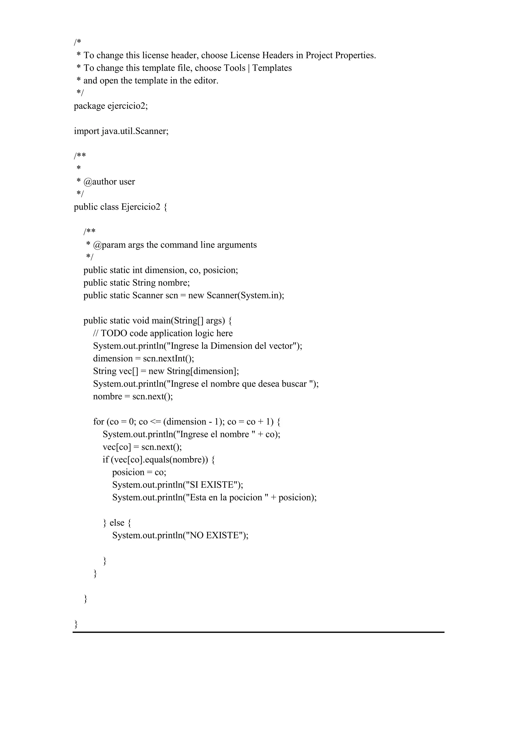 /*
* To change this license header, choose License Headers in Project Properties.
* To change this template file, choose Tools | Templates
* and open the template in the editor.
*/
package ejercicio2;
import java.util.Scanner;
/**
*
* @author user
*/
public class Ejercicio2 {
/**
* @param args the command line arguments
*/
public static int dimension, co, posicion;
public static String nombre;
public static Scanner scn = new Scanner(System.in);
public static void main(String[] args) {
// TODO code application logic here
System.out.println("Ingrese la Dimension del vector");
dimension = scn.nextInt();
String vec[] = new String[dimension];
System.out.println("Ingrese el nombre que desea buscar ");
nombre = scn.next();
for (co = 0; co <= (dimension - 1); co = co + 1) {
System.out.println("Ingrese el nombre " + co);
vec[co] = scn.next();
if (vec[co].equals(nombre)) {
posicion = co;
System.out.println("SI EXISTE");
System.out.println("Esta en la pocicion " + posicion);
} else {
System.out.println("NO EXISTE");
}
}
}
}
 