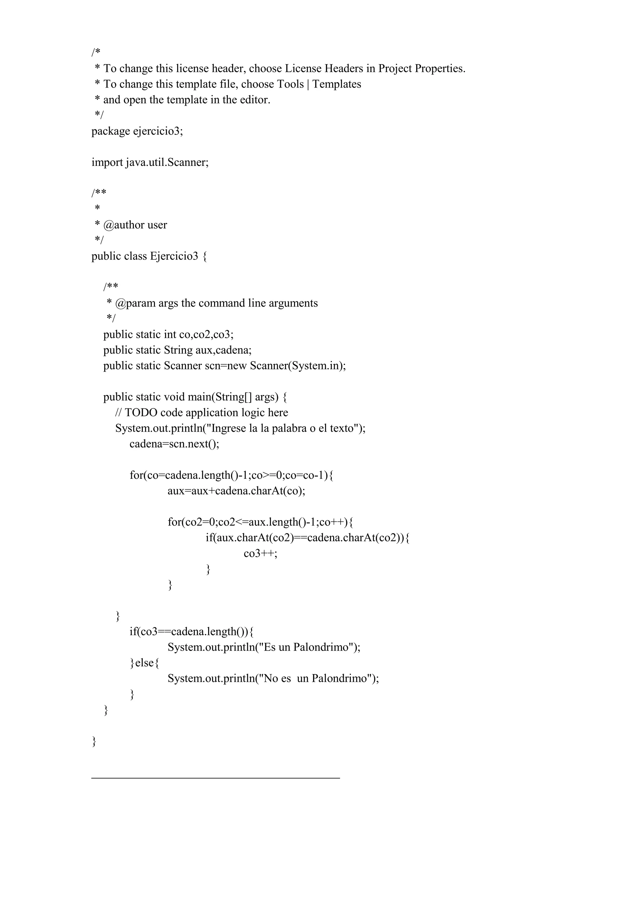 /*
* To change this license header, choose License Headers in Project Properties.
* To change this template file, choose Tools | Templates
* and open the template in the editor.
*/
package ejercicio3;
import java.util.Scanner;
/**
*
* @author user
*/
public class Ejercicio3 {
/**
* @param args the command line arguments
*/
public static int co,co2,co3;
public static String aux,cadena;
public static Scanner scn=new Scanner(System.in);
public static void main(String[] args) {
// TODO code application logic here
System.out.println("Ingrese la la palabra o el texto");
cadena=scn.next();
for(co=cadena.length()-1;co>=0;co=co-1){
aux=aux+cadena.charAt(co);
for(co2=0;co2<=aux.length()-1;co++){
if(aux.charAt(co2)==cadena.charAt(co2)){
co3++;
}
}
}
if(co3==cadena.length()){
System.out.println("Es un Palondrimo");
}else{
System.out.println("No es un Palondrimo");
}
}
}
__________________________________________
 