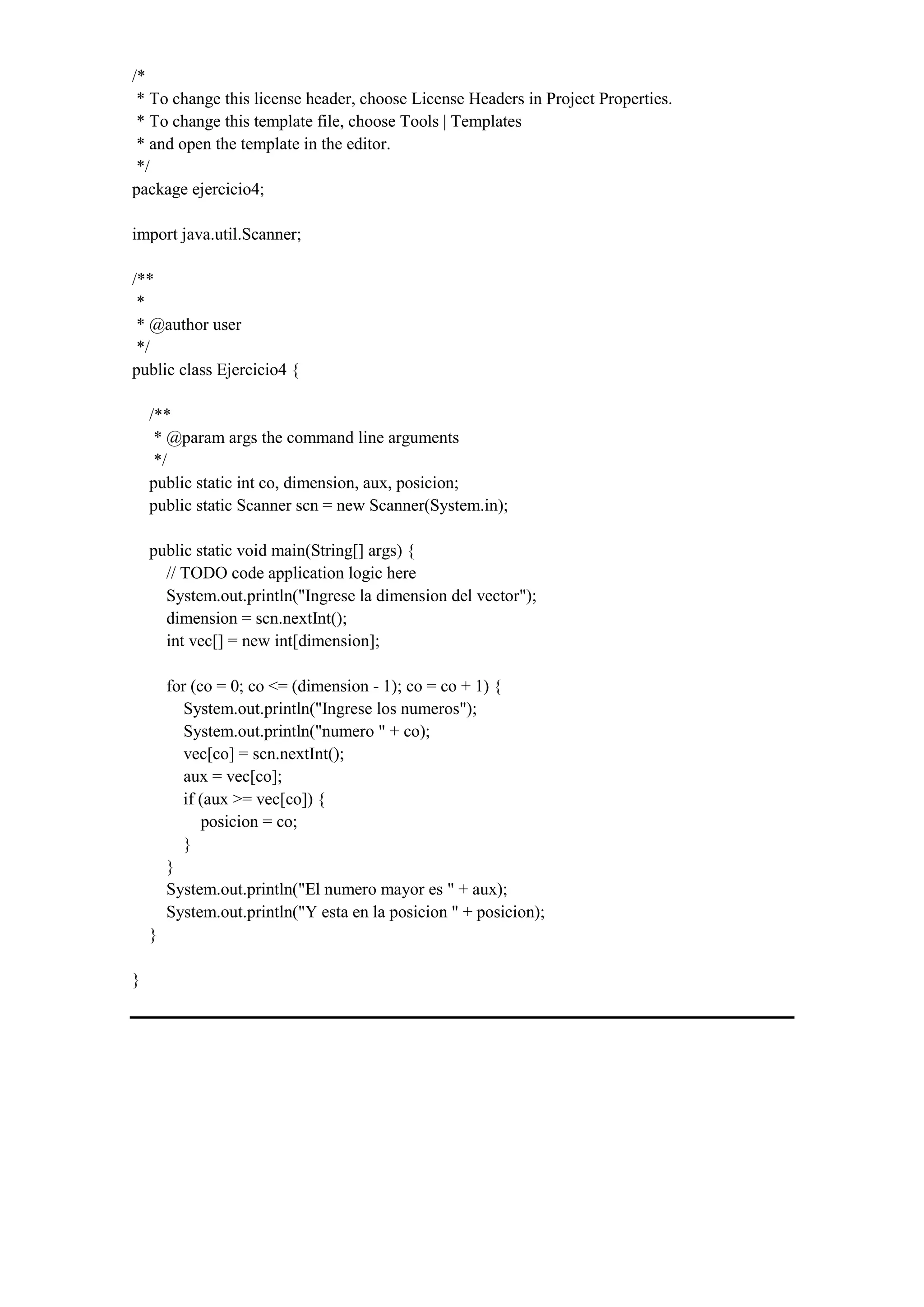 /*
* To change this license header, choose License Headers in Project Properties.
* To change this template file, choose Tools | Templates
* and open the template in the editor.
*/
package ejercicio4;
import java.util.Scanner;
/**
*
* @author user
*/
public class Ejercicio4 {
/**
* @param args the command line arguments
*/
public static int co, dimension, aux, posicion;
public static Scanner scn = new Scanner(System.in);
public static void main(String[] args) {
// TODO code application logic here
System.out.println("Ingrese la dimension del vector");
dimension = scn.nextInt();
int vec[] = new int[dimension];
for (co = 0; co <= (dimension - 1); co = co + 1) {
System.out.println("Ingrese los numeros");
System.out.println("numero " + co);
vec[co] = scn.nextInt();
aux = vec[co];
if (aux >= vec[co]) {
posicion = co;
}
}
System.out.println("El numero mayor es " + aux);
System.out.println("Y esta en la posicion " + posicion);
}
}
 
