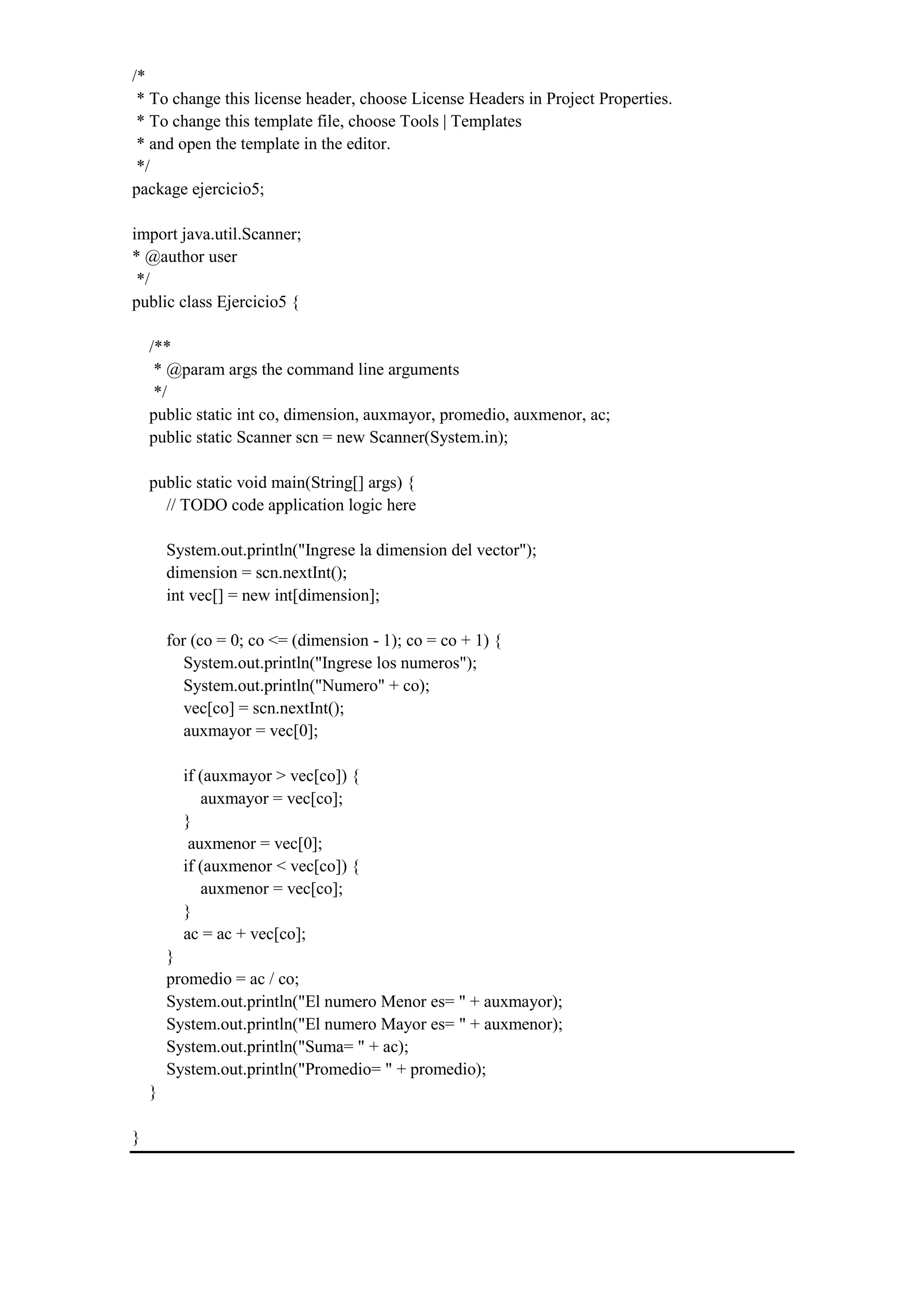 /*
* To change this license header, choose License Headers in Project Properties.
* To change this template file, choose Tools | Templates
* and open the template in the editor.
*/
package ejercicio5;
import java.util.Scanner;
* @author user
*/
public class Ejercicio5 {
/**
* @param args the command line arguments
*/
public static int co, dimension, auxmayor, promedio, auxmenor, ac;
public static Scanner scn = new Scanner(System.in);
public static void main(String[] args) {
// TODO code application logic here
System.out.println("Ingrese la dimension del vector");
dimension = scn.nextInt();
int vec[] = new int[dimension];
for (co = 0; co <= (dimension - 1); co = co + 1) {
System.out.println("Ingrese los numeros");
System.out.println("Numero" + co);
vec[co] = scn.nextInt();
auxmayor = vec[0];
if (auxmayor > vec[co]) {
auxmayor = vec[co];
}
auxmenor = vec[0];
if (auxmenor < vec[co]) {
auxmenor = vec[co];
}
ac = ac + vec[co];
}
promedio = ac / co;
System.out.println("El numero Menor es= " + auxmayor);
System.out.println("El numero Mayor es= " + auxmenor);
System.out.println("Suma= " + ac);
System.out.println("Promedio= " + promedio);
}
}
 